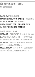 So 10.12.2023 | 18 Uhr  hr-Sendesaal   FAZIL SAY | KLAVIER MAXIMILIAN JUNGHANNS | VIOLINE ULRICH HORN | VIOLONCELLO HÁBA QUARTETT / BLÄSER DES hr-SINFONIEORCHESTERS  SAY | SPACE JUMP MOZART | FANTASIE D-MOLL KV 397 SAY | STREICHQUARTETT »DIVORCE«  ALEVI DEDELER RAKI MASASINDA MOZART | KLAVIERSONATE A-DURKV 331 (»ALLA TURCA«) MOZART/SAY | »CH’IO MI SCORDI DI TE?« – FÜR KLAVIERQUINTETT