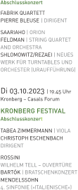 Abschlusskonzert  FABRIK QUARTETT PIERRE BLEUSE | DIRIGENT SAARIAHO | ORION FELDMAN | STRING QUARTET AND ORCHESTRA SHLOMOWITZ/REZAEI | NEUES WERK FÜR TURNTABLES UNDORCHESTER (URAUFFÜHRUNG)   Di 03.10.2023 | 19.45 Uhr Kronberg – Casals Forum KRONBERG FESTIVAL Abschlusskonzert  TABEA ZIMMERMANN | VIOLA CHRISTOPH ESCHENBACH DIRIGENT ROSSINI WILHELM TELL – OUVERTÜRE BARTÓK | BRATSCHENKONZERT MENDELSSOHN 4. SINFONIE (»ITALIENISCHE«)