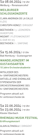 Sa 08.06.2024 | 19 Uhr Weilburg – Renaissancehof WEILBURGER SCHLOSSKONZERTE CLARA ANDRADA DE LA CALLE FLÖTE CHRISTOPH KONCZ | DIRIGENT  BEETHOVEN | 3. LEONOREN-OUVERTÜRE MOZART | FLÖTENKONZERT  G-DUR KV 313  BEETHOVEN | 1. SINFONIE  Sa 15.06.2024 | 17 Uhr Bad Homburg – Gustavsgarten WANDELKONZERT IM GUSTAVSGARTEN 10 Jahre Orchesterakademie  MITGLIEDER DES hr-SINFONIEORCHESTERS  AKTUELLE UND EHEMALIGE  STIPENDIATEN DER  ORCHESTERAKADEMIE DES  hr-SINFONIEORCHESTERS Programm aktuell auf:  hr-sinfonieorchester.de  Sa 22.06.2024 | 19 Uhr So 23.06.2024 | 19 Uhr Kloster Eberbach RHEINGAU MUSIK FESTIVAL Eröffnungskonzert ALAIN ALTINOGLU | DIRIGENT  Programm aktuell auf:  hr-sinfonieorchester.de