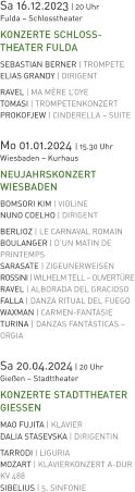 Sa 16.12.2023 | 20 Uhr  Fulda – Schlosstheater KONZERTE SCHLOSS-THEATER FULDA SEBASTIAN BERNER | TROMPETE ELIAS GRANDY | DIRIGENT RAVEL | MA MÈRE L’OYE  TOMASI | TROMPETENKONZERT PROKOFJEW | CINDERELLA – SUITE   Mo 01.01.2024 | 15.30 Uhr Wiesbaden – Kurhaus NEUJAHRSKONZERT WIESBADEN BOMSORI KIM | VIOLINE NUNO COELHO | DIRIGENT BERLIOZ | LE CARNAVAL ROMAIN BOULANGER | D’UN MATIN DE PRINTEMPS SARASATE | ZIGEUNERWEISEN ROSSINI | WILHELM TELL – OUVERTÜRE RAVEL | ALBORADA DEL GRACIOSO FALLA | DANZA RITUAL DEL FUEGO WAXMAN | CARMEN-FANTASIE TURINA |DANZAS FANTÁSTICAS – ORGIA  Sa 20.04.2024 | 20 Uhr  Gießen – Stadttheater KONZERTE STADTTHEATER GIESSEN MAO FUJITA | KLAVIER DALIA STASEVSKA | DIRIGENTIN TARRODI | LIGURIA MOZART | KLAVIERKONZERT A-DUR KV 488 SIBELIUS | 5. SINFONIE