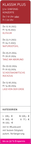 KLASSIK PLUS 5 hr-SINFONIE-KONZERTE Do | 19 Uhr oder  Fr | 20 Uhr  Do 12.10.2023  Fr 13.10.2023  ELYSIUM  Do 23.11.2023 Fr 24.11.2023 NATURGEFÜHL  Do 25.01.2024 Fr 26.01.2024 TANZ AM ABGRUND  Do 29.02.2024 Fr 01.03.2024 SCHOSTAKOWITSCHS RÜCKZUG  Do 13 06.2024 Fr 14.06.2024 LIED VON DER ERDE KATEGORIEN  I:   195,–  €              IV: 105,–  €II: 163,–  €                V:   77,–  € III: 132,–  € mit hr-Musikcard mit festem Sitzplatz autom. Verlängerung  bis zu 32 % Ersparnis