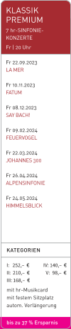 KLASSIK PREMIUM 7 hr-SINFONIE-KONZERTE Fr | 20 Uhr   Fr 22.09.2023 LA MER  Fr 10.11.2023 FATUM  Fr 08.12.2023 SAY BACH!  Fr 09.02.2024 FEUERVOGEL  Fr 22.03.2024 JOHANNES 300  Fr 26.04.2024 ALPENSINFONIE  Fr 24.05.2024 HIMMELSBLICK KATEGORIEN  I:   252,–  €             IV: 140,–  €II:  210,–  €               V:   98,–  € III: 168,–  € mit hr-Musikcard mit festem Sitzplatz autom. Verlängerung  bis zu 37 % Ersparnis